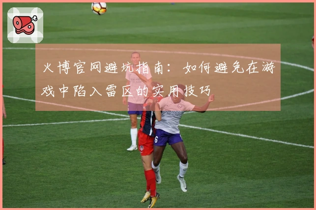 火博官网避坑指南：如何避免在游戏中陷入雷区的实用技巧