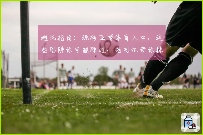 避坑指南：玩转亚博体育入口，这些陷阱你可能踩过，老司机带你稳赚不赔！